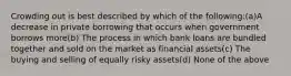 Crowding out is best described by which of the following:(a)A decrease in private borrowing that occurs when government borrows more(b) The process in which bank loans are bundled together and sold on the market as financial assets(c) The buying and selling of equally risky assets(d) None of the above