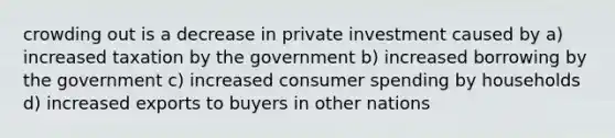 crowding out is a decrease in private investment caused by a) increased taxation by the government b) increased borrowing by the government c) increased consumer spending by households d) increased exports to buyers in other nations