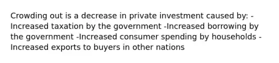 Crowding out is a decrease in private investment caused by: -Increased taxation by the government -Increased borrowing by the government -Increased consumer spending by households -Increased exports to buyers in other nations