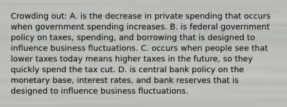 Crowding out: A. is the decrease in private spending that occurs when government spending increases. B. is federal government policy on taxes, spending, and borrowing that is designed to influence business fluctuations. C. occurs when people see that lower taxes today means higher taxes in the future, so they quickly spend the tax cut. D. is central bank policy on the monetary base, interest rates, and bank reserves that is designed to influence business fluctuations.