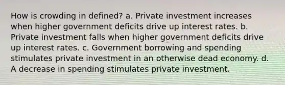 How is crowding in defined? a. Private investment increases when higher government deficits drive up interest rates. b. Private investment falls when higher government deficits drive up interest rates. c. Government borrowing and spending stimulates private investment in an otherwise dead economy. d. A decrease in spending stimulates private investment.