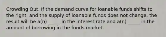 Crowding Out. If the demand curve for loanable funds shifts to the right, and the supply of loanable funds does not change, the result will be a(n) _____ in the interest rate and a(n) _____ in the amount of borrowing in the funds market.