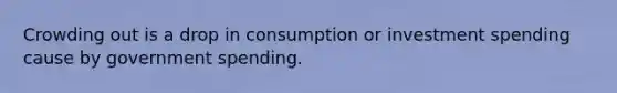 Crowding out is a drop in consumption or investment spending cause by government spending.