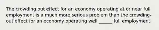 The crowding out effect for an economy operating at or near full employment is a much more serious problem than the crowding-out effect for an economy operating well ______ full employment.