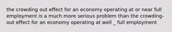 the crowding out effect for an economy operating at or near full employment is a much more serious problem than the crowding-out effect for an economy operating at well _ full employment