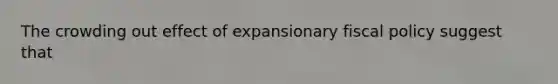 The crowding out effect of expansionary fiscal policy suggest that