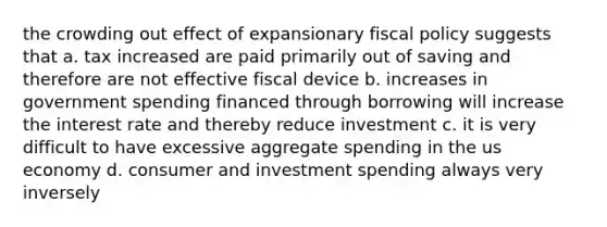 the crowding out effect of expansionary fiscal policy suggests that a. tax increased are paid primarily out of saving and therefore are not effective fiscal device b. increases in government spending financed through borrowing will increase the interest rate and thereby reduce investment c. it is very difficult to have excessive aggregate spending in the us economy d. consumer and investment spending always very inversely