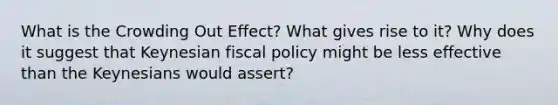 What is the Crowding Out Effect? What gives rise to it? Why does it suggest that Keynesian fiscal policy might be less effective than the Keynesians would assert?