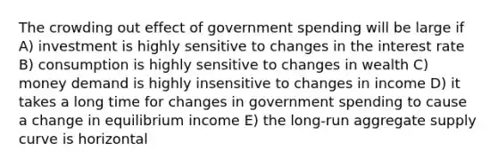 The crowding out effect of government spending will be large if A) investment is highly sensitive to changes in the interest rate B) consumption is highly sensitive to changes in wealth C) money demand is highly insensitive to changes in income D) it takes a long time for changes in government spending to cause a change in equilibrium income E) the long-run aggregate supply curve is horizontal