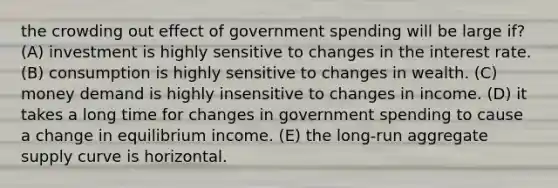 the crowding out effect of government spending will be large if? (A) investment is highly sensitive to changes in the interest rate. (B) consumption is highly sensitive to changes in wealth. (C) money demand is highly insensitive to changes in income. (D) it takes a long time for changes in government spending to cause a change in equilibrium income. (E) the long-run aggregate supply curve is horizontal.