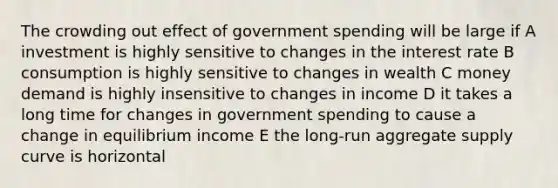 The crowding out effect of government spending will be large if A investment is highly sensitive to changes in the interest rate B consumption is highly sensitive to changes in wealth C money demand is highly insensitive to changes in income D it takes a long time for changes in government spending to cause a change in equilibrium income E the long-run aggregate supply curve is horizontal