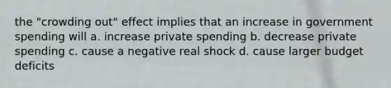 the "crowding out" effect implies that an increase in government spending will a. increase private spending b. decrease private spending c. cause a negative real shock d. cause larger budget deficits