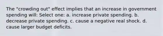 The "crowding out" effect implies that an increase in government spending will: Select one: a. increase private spending. b. decrease private spending. c. cause a negative real shock. d. cause larger budget deficits.