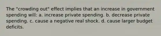 The "crowding out" effect implies that an increase in government spending will: a. increase private spending. b. decrease private spending. c. cause a negative real shock. d. cause larger budget deficits.