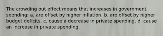 The crowding out effect means that increases in government spending: a. are offset by higher inflation. b. are offset by higher budget deficits. c. cause a decrease in private spending. d. cause an increase in private spending.