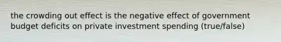 the crowding out effect is the negative effect of government budget deficits on private investment spending (true/false)