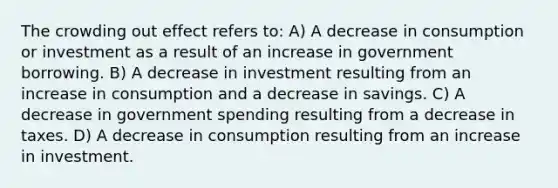 The crowding out effect refers to: A) A decrease in consumption or investment as a result of an increase in government borrowing. B) A decrease in investment resulting from an increase in consumption and a decrease in savings. C) A decrease in government spending resulting from a decrease in taxes. D) A decrease in consumption resulting from an increase in investment.