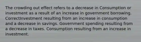 The crowding out effect refers to a decrease in Consumption or investment as a result of an increase in government borrowing. CorrectInvestment resulting from an increase in consumption and a decrease in savings. Government spending resulting from a decrease in taxes. Consumption resulting from an increase in investment.