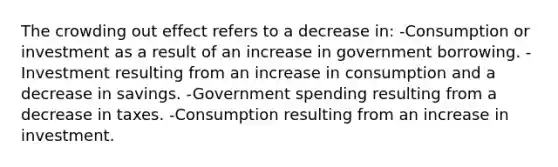 The crowding out effect refers to a decrease in: -Consumption or investment as a result of an increase in government borrowing. -Investment resulting from an increase in consumption and a decrease in savings. -Government spending resulting from a decrease in taxes. -Consumption resulting from an increase in investment.