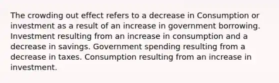 The crowding out effect refers to a decrease in Consumption or investment as a result of an increase in government borrowing. Investment resulting from an increase in consumption and a decrease in savings. Government spending resulting from a decrease in taxes. Consumption resulting from an increase in investment.