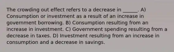 The crowding out effect refers to a decrease in ______. A) Consumption or investment as a result of an increase in government borrowing. B) Consumption resulting from an increase in investment. C) Government spending resulting from a decrease in taxes. D) Investment resulting from an increase in consumption and a decrease in savings.