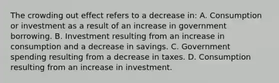 The crowding out effect refers to a decrease in: A. Consumption or investment as a result of an increase in government borrowing. B. Investment resulting from an increase in consumption and a decrease in savings. C. Government spending resulting from a decrease in taxes. D. Consumption resulting from an increase in investment.