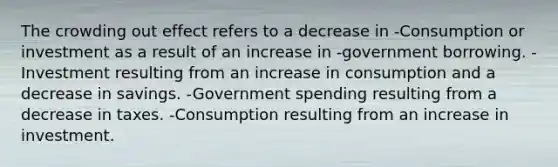 The crowding out effect refers to a decrease in -Consumption or investment as a result of an increase in -government borrowing. -Investment resulting from an increase in consumption and a decrease in savings. -Government spending resulting from a decrease in taxes. -Consumption resulting from an increase in investment.