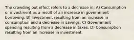 The crowding out effect refers to a decrease in: A) Consumption or investment as a result of an increase in government borrowing. B) Investment resulting from an increase in consumption and a decrease in savings. C) Government spending resulting from a decrease in taxes. D) Consumption resulting from an increase in investment.