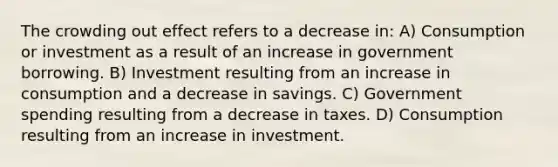 The crowding out effect refers to a decrease in: A) Consumption or investment as a result of an increase in government borrowing. B) Investment resulting from an increase in consumption and a decrease in savings. C) Government spending resulting from a decrease in taxes. D) Consumption resulting from an increase in investment.