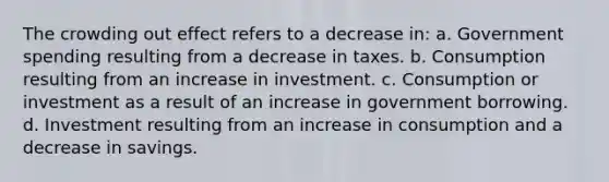 The crowding out effect refers to a decrease in: a. Government spending resulting from a decrease in taxes. b. Consumption resulting from an increase in investment. c. Consumption or investment as a result of an increase in government borrowing. d. Investment resulting from an increase in consumption and a decrease in savings.