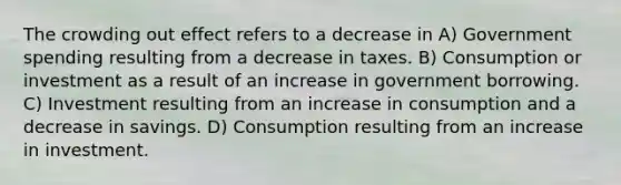 The crowding out effect refers to a decrease in A) Government spending resulting from a decrease in taxes. B) Consumption or investment as a result of an increase in government borrowing. C) Investment resulting from an increase in consumption and a decrease in savings. D) Consumption resulting from an increase in investment.