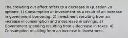 The crowding out effect refers to a decrease in Question 20 options: 1) Consumption or investment as a result of an increase in government borrowing. 2) Investment resulting from an increase in consumption and a decrease in savings. 3) Government spending resulting from a decrease in taxes. 4) Consumption resulting from an increase in investment.