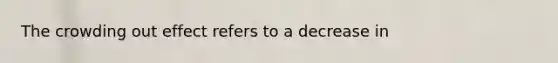 The crowding out effect refers to a decrease in
