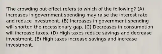 'The crowding out effect refers to which of the following? (A) Increases in government spending may raise the interest rate and reduce investment. (B) Increases in government spending will shorten the recessionary gap. (C) Decreases in consumption will increase taxes. (D) High taxes reduce savings and decrease investment. (E) High taxes increase savings and increase investment.