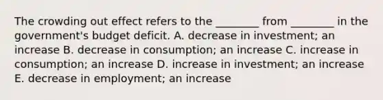 The crowding out effect refers to the​ ________ from​ ________ in the​ government's budget deficit. A. decrease in​ investment; an increase B. decrease in​ consumption; an increase C. increase in​ consumption; an increase D. increase in​ investment; an increase E. decrease in​ employment; an increase