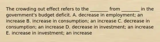 The crowding out effect refers to the​ ________ from​ ________ in the​ government's budget deficit. A. decrease in​ employment; an increase B. increase in​ consumption; an increase C. decrease in​ consumption; an increase D. decrease in​ investment; an increase E. increase in​ investment; an increase