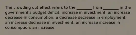 The crowding out effect refers to the ________ from ________ in the government's budget deficit. increase in investment; an increase decrease in consumption; a decrease decrease in employment; an increase decrease in investment; an increase increase in consumption; an increase