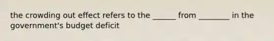 the crowding out effect refers to the ______ from ________ in the government's budget deficit