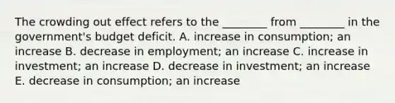 The crowding out effect refers to the​ ________ from​ ________ in the​ government's budget deficit. A. increase in​ consumption; an increase B. decrease in​ employment; an increase C. increase in​ investment; an increase D. decrease in​ investment; an increase E. decrease in​ consumption; an increase