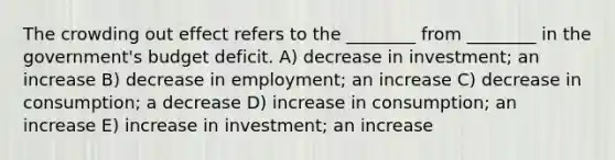 The crowding out effect refers to the ________ from ________ in the government's budget deficit. A) decrease in investment; an increase B) decrease in employment; an increase C) decrease in consumption; a decrease D) increase in consumption; an increase E) increase in investment; an increase