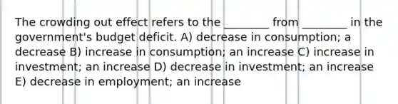 The crowding out effect refers to the ________ from ________ in the government's budget deficit. A) decrease in consumption; a decrease B) increase in consumption; an increase C) increase in investment; an increase D) decrease in investment; an increase E) decrease in employment; an increase