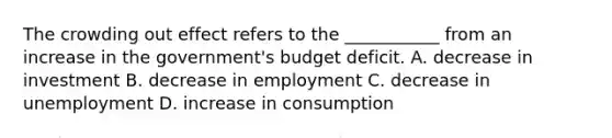 The crowding out effect refers to the ___________ from an increase in the government's budget deficit. A. decrease in investment B. decrease in employment C. decrease in unemployment D. increase in consumption