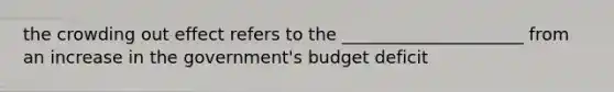 the crowding out effect refers to the _____________________ from an increase in the government's budget deficit