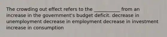 The crowding out effect refers to the ___________ from an increase in the government's budget deficit. decrease in unemployment decrease in employment decrease in investment increase in consumption