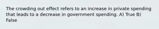 The crowding out effect refers to an increase in private spending that leads to a decrease in government spending. A) True B) False