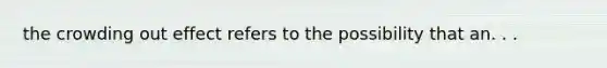 the crowding out effect refers to the possibility that an. . .
