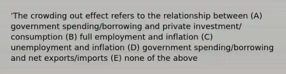 'The crowding out effect refers to the relationship between (A) government spending/borrowing and private investment/ consumption (B) full employment and inflation (C) unemployment and inflation (D) government spending/borrowing and net exports/imports (E) none of the above