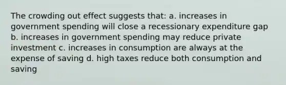 The crowding out effect suggests that: a. increases in government spending will close a recessionary expenditure gap b. increases in government spending may reduce private investment c. increases in consumption are always at the expense of saving d. high taxes reduce both consumption and saving