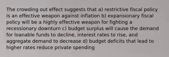 The crowding out effect suggests that a) restrictive fiscal policy is an effective weapon against inflation b) expansionary fiscal policy will be a highly effective weapon for fighting a recessionary downturn c) budget surplus will cause the demand for loanable funds to decline, interest rates to rise, and aggregate demand to decrease d) budget deficits that lead to higher rates reduce private spending