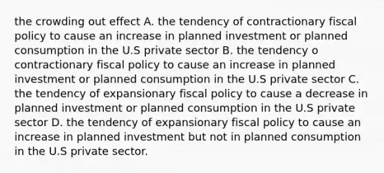 the crowding out effect A. the tendency of contractionary fiscal policy to cause an increase in planned investment or planned consumption in the U.S private sector B. the tendency o contractionary fiscal policy to cause an increase in planned investment or planned consumption in the U.S private sector C. the tendency of expansionary fiscal policy to cause a decrease in planned investment or planned consumption in the U.S private sector D. the tendency of expansionary fiscal policy to cause an increase in planned investment but not in planned consumption in the U.S private sector.